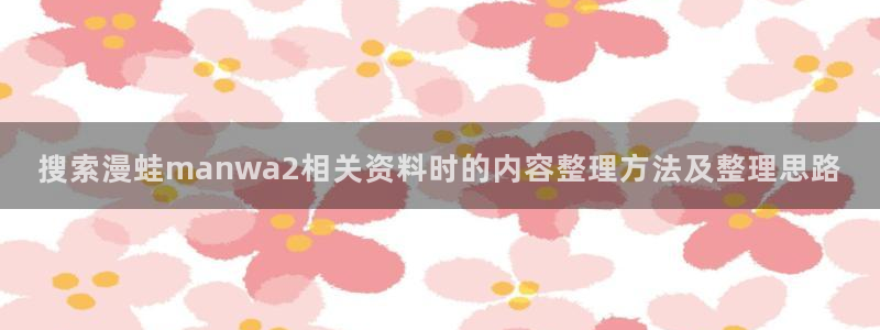 七七漫画热门榜单：搜索漫蛙manwa2相关资料时的内容整理方法及整理思路